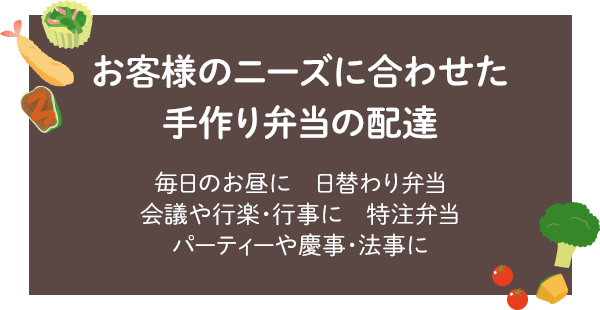 お客様のニーズに合わせた手作り弁当の配達　毎日のお昼に日替わり弁当　会議や行楽・行事に特注弁当　パーティーや慶事・法事に